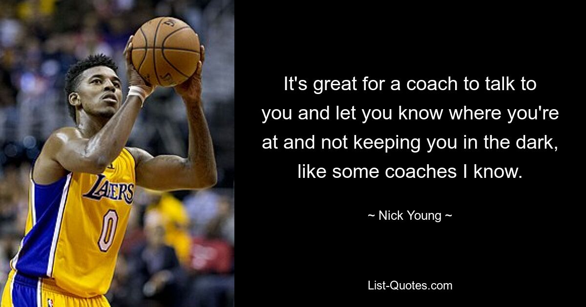 It's great for a coach to talk to you and let you know where you're at and not keeping you in the dark, like some coaches I know. — © Nick Young