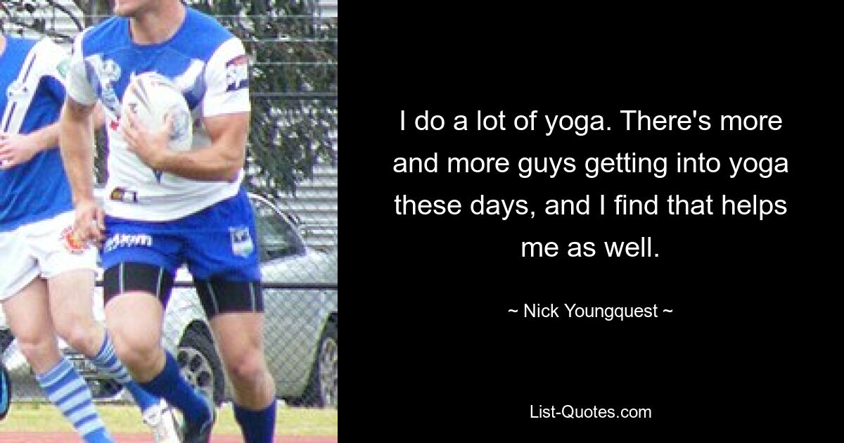 I do a lot of yoga. There's more and more guys getting into yoga these days, and I find that helps me as well. — © Nick Youngquest