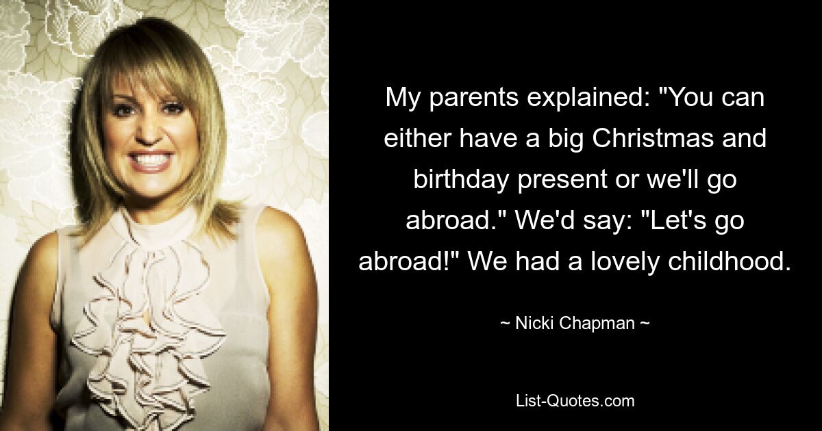 My parents explained: "You can either have a big Christmas and birthday present or we'll go abroad." We'd say: "Let's go abroad!" We had a lovely childhood. — © Nicki Chapman