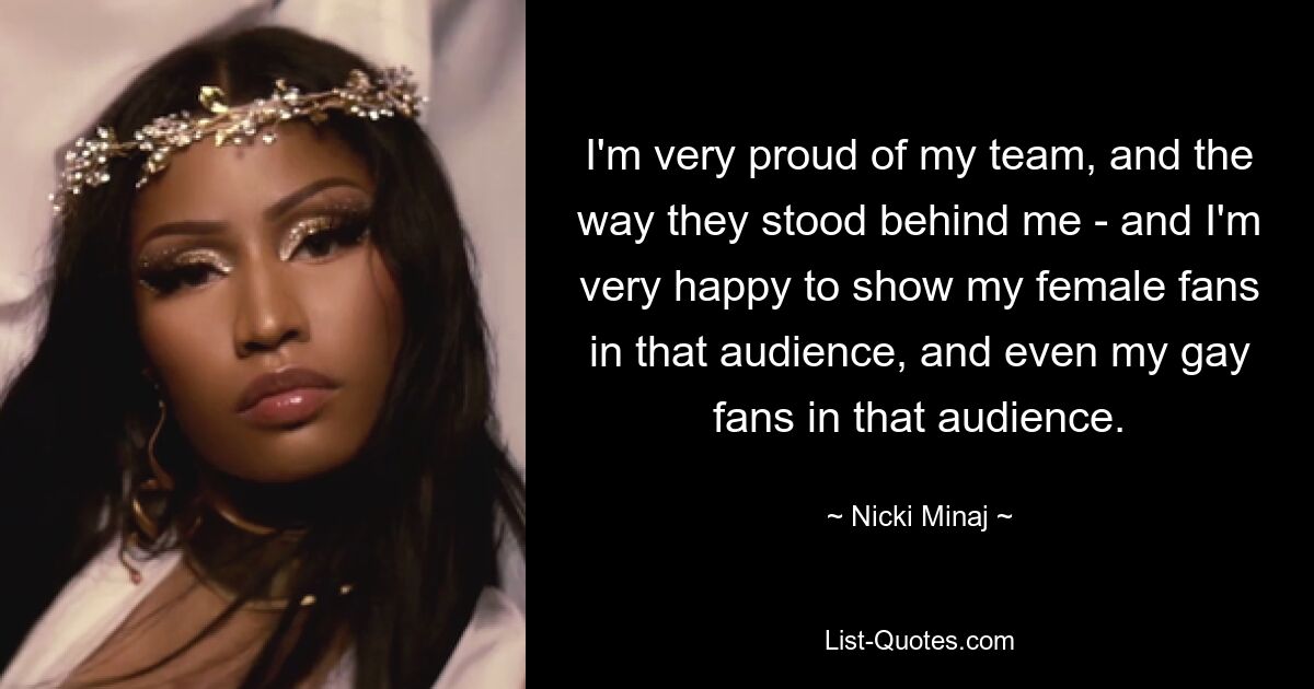 I'm very proud of my team, and the way they stood behind me - and I'm very happy to show my female fans in that audience, and even my gay fans in that audience. — © Nicki Minaj