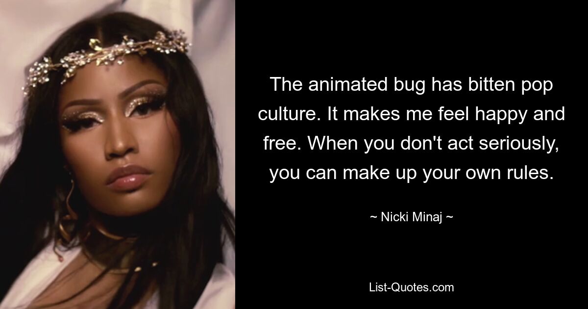 The animated bug has bitten pop culture. It makes me feel happy and free. When you don't act seriously, you can make up your own rules. — © Nicki Minaj