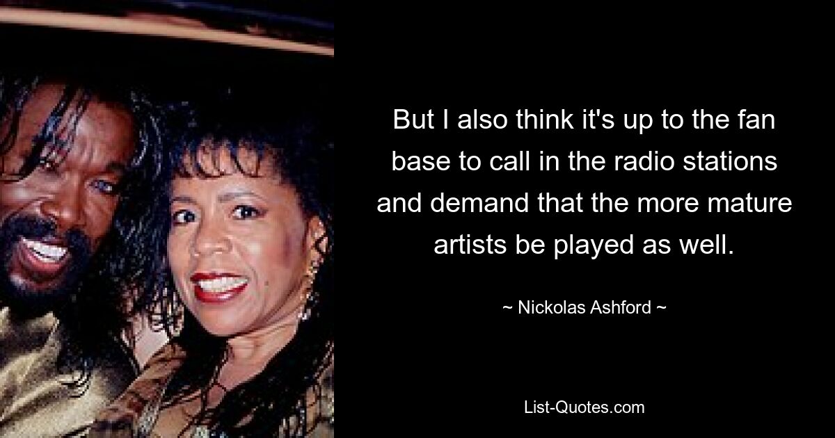 But I also think it's up to the fan base to call in the radio stations and demand that the more mature artists be played as well. — © Nickolas Ashford