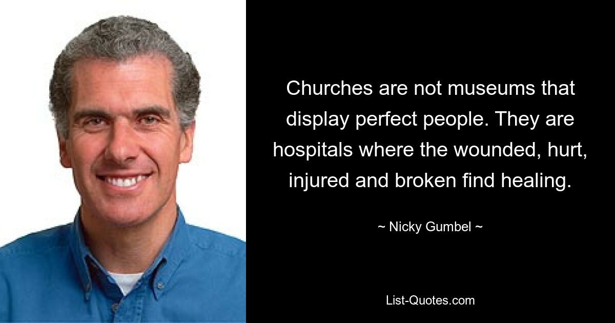 Churches are not museums that display perfect people. They are hospitals where the wounded, hurt, injured and broken find healing. — © Nicky Gumbel