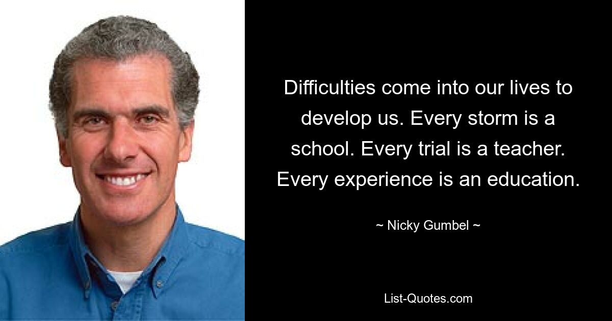 Difficulties come into our lives to develop us. Every storm is a school. Every trial is a teacher. Every experience is an education. — © Nicky Gumbel