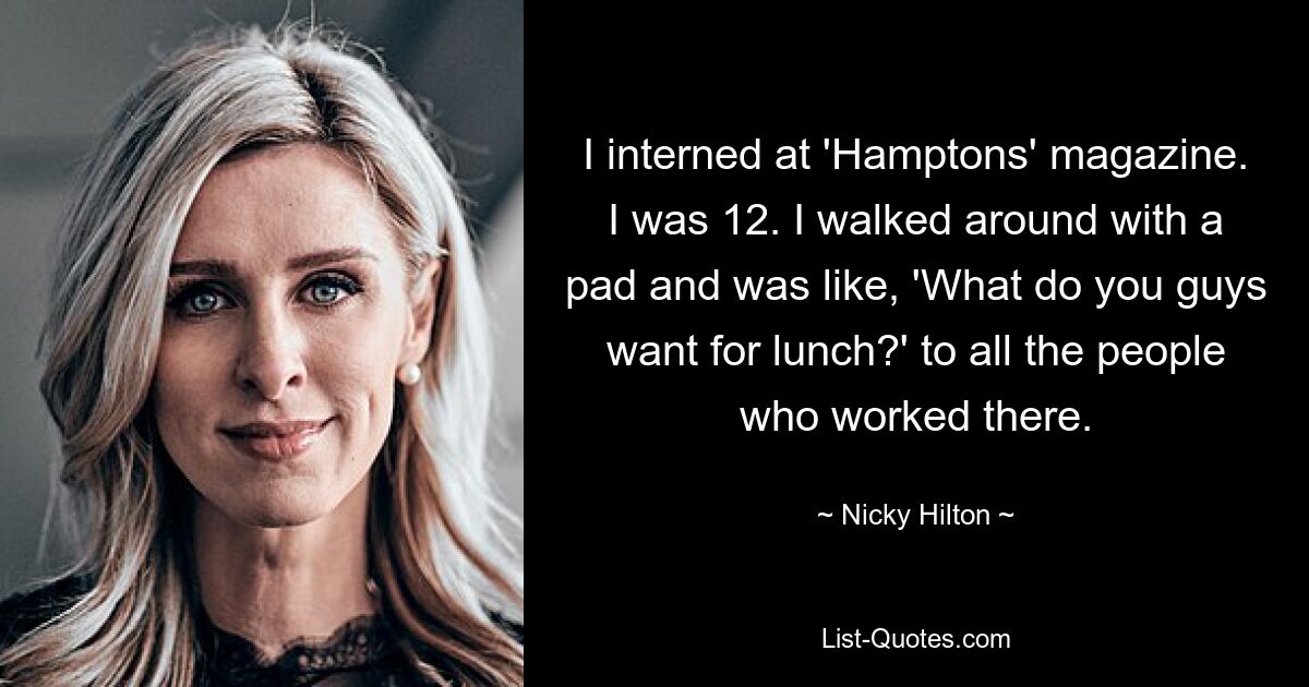 Ich habe ein Praktikum bei der Zeitschrift „Hamptons“ gemacht. Ich war 12. Ich ging mit einem Block herum und fragte: „Was wollt ihr zum Mittagessen?“ an alle Menschen, die dort gearbeitet haben. — © Nicky Hilton 