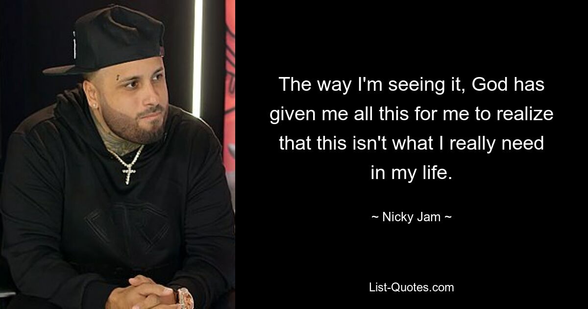 The way I'm seeing it, God has given me all this for me to realize that this isn't what I really need in my life. — © Nicky Jam