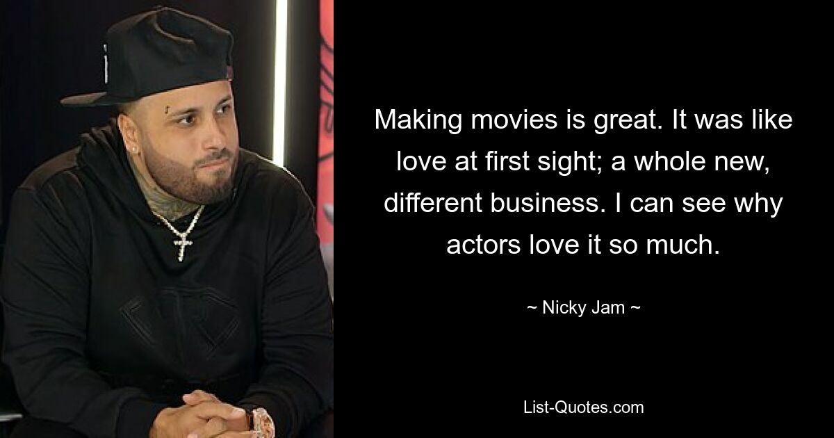 Making movies is great. It was like love at first sight; a whole new, different business. I can see why actors love it so much. — © Nicky Jam