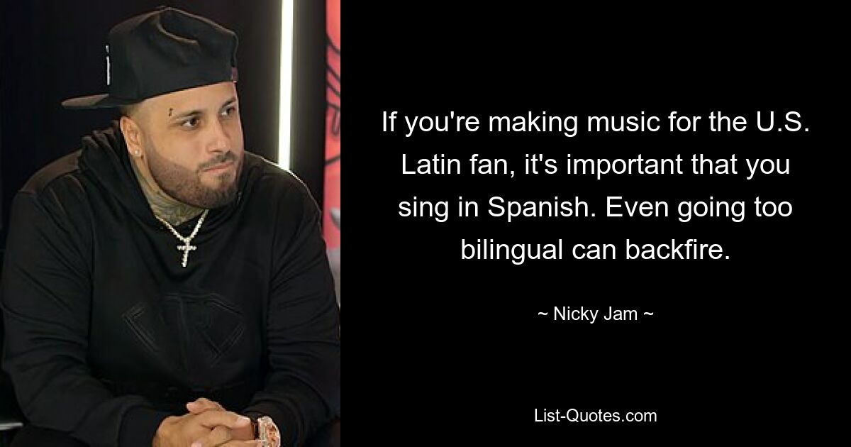 If you're making music for the U.S. Latin fan, it's important that you sing in Spanish. Even going too bilingual can backfire. — © Nicky Jam