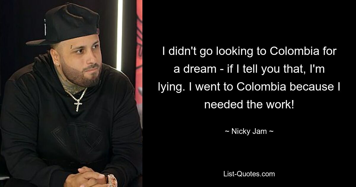 I didn't go looking to Colombia for a dream - if I tell you that, I'm lying. I went to Colombia because I needed the work! — © Nicky Jam