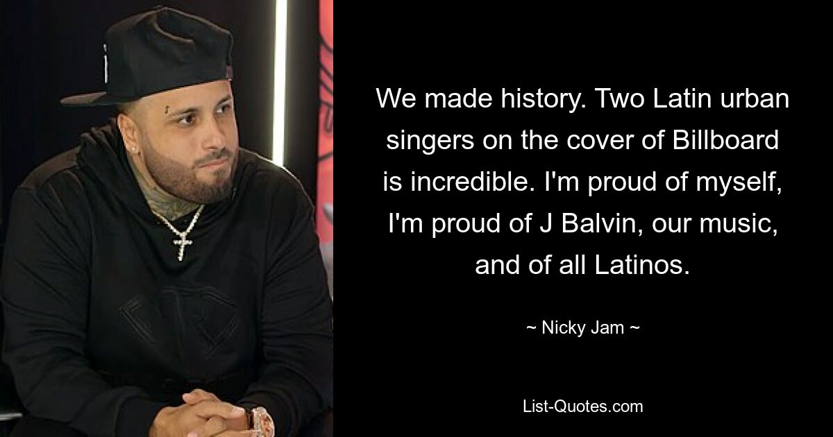 We made history. Two Latin urban singers on the cover of Billboard is incredible. I'm proud of myself, I'm proud of J Balvin, our music, and of all Latinos. — © Nicky Jam