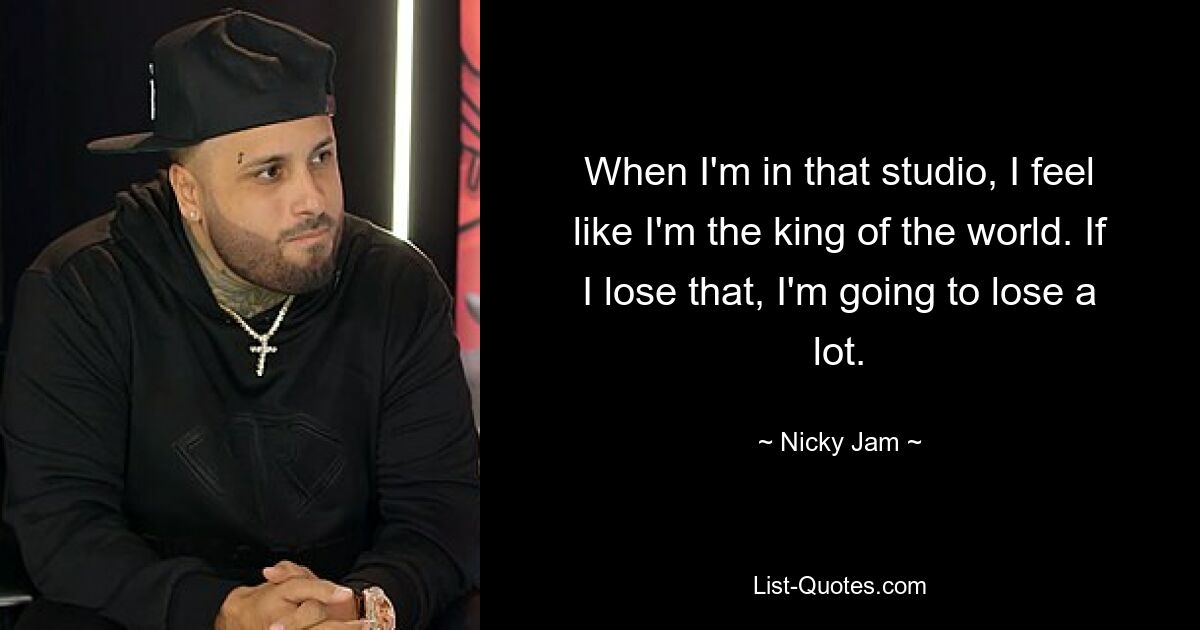 When I'm in that studio, I feel like I'm the king of the world. If I lose that, I'm going to lose a lot. — © Nicky Jam