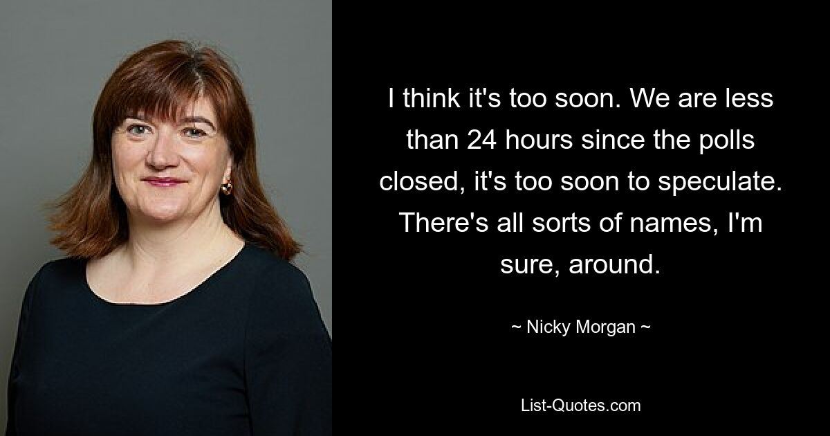 I think it's too soon. We are less than 24 hours since the polls closed, it's too soon to speculate. There's all sorts of names, I'm sure, around. — © Nicky Morgan