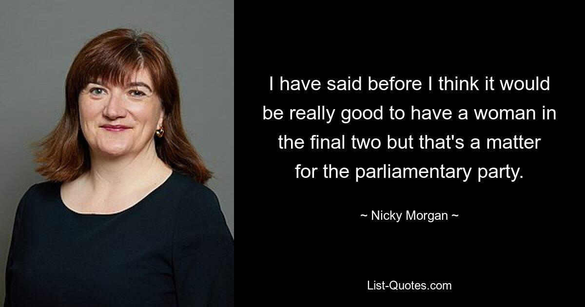 I have said before I think it would be really good to have a woman in the final two but that's a matter for the parliamentary party. — © Nicky Morgan