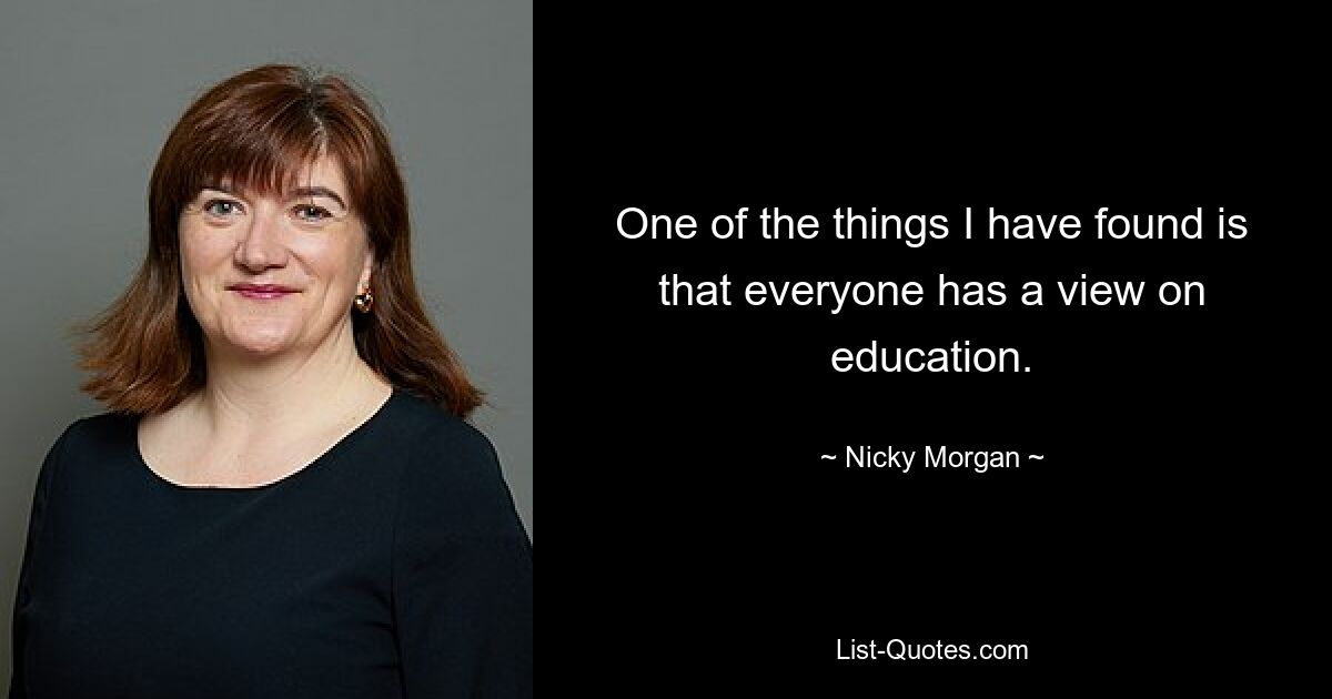 One of the things I have found is that everyone has a view on education. — © Nicky Morgan