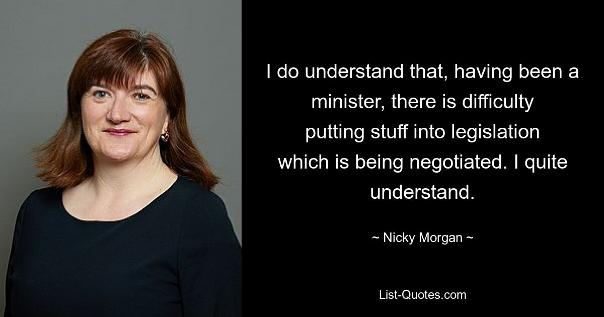 I do understand that, having been a minister, there is difficulty putting stuff into legislation which is being negotiated. I quite understand. — © Nicky Morgan