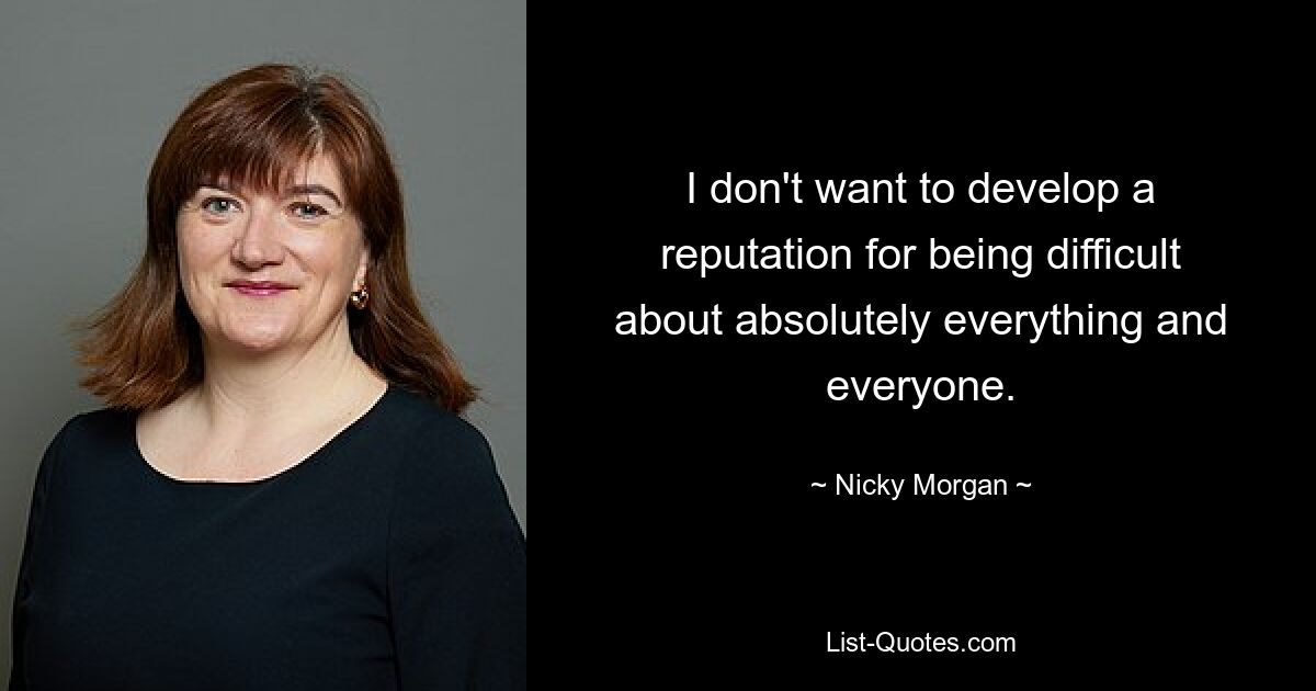 I don't want to develop a reputation for being difficult about absolutely everything and everyone. — © Nicky Morgan