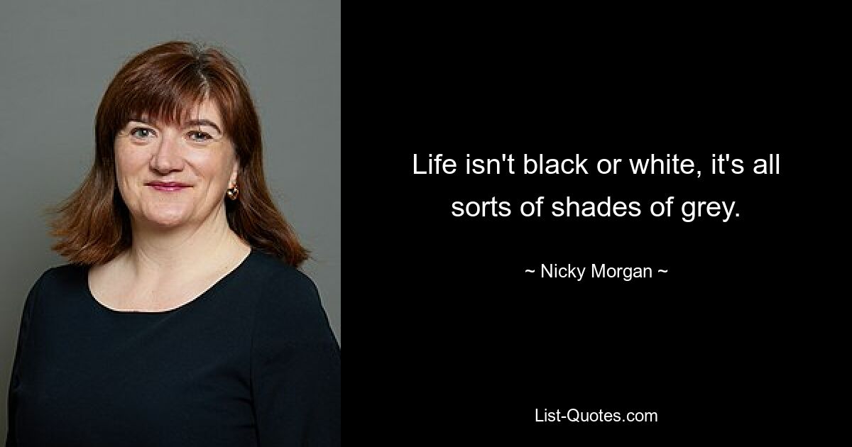 Life isn't black or white, it's all sorts of shades of grey. — © Nicky Morgan