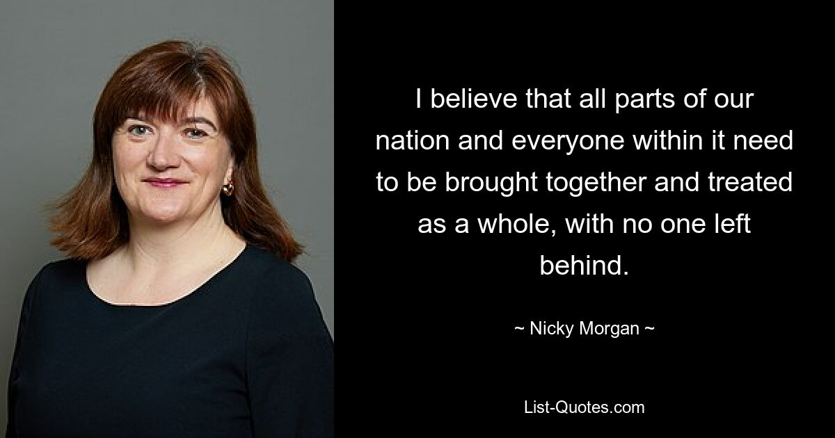 I believe that all parts of our nation and everyone within it need to be brought together and treated as a whole, with no one left behind. — © Nicky Morgan