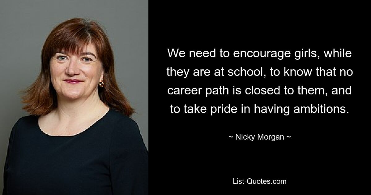 We need to encourage girls, while they are at school, to know that no career path is closed to them, and to take pride in having ambitions. — © Nicky Morgan