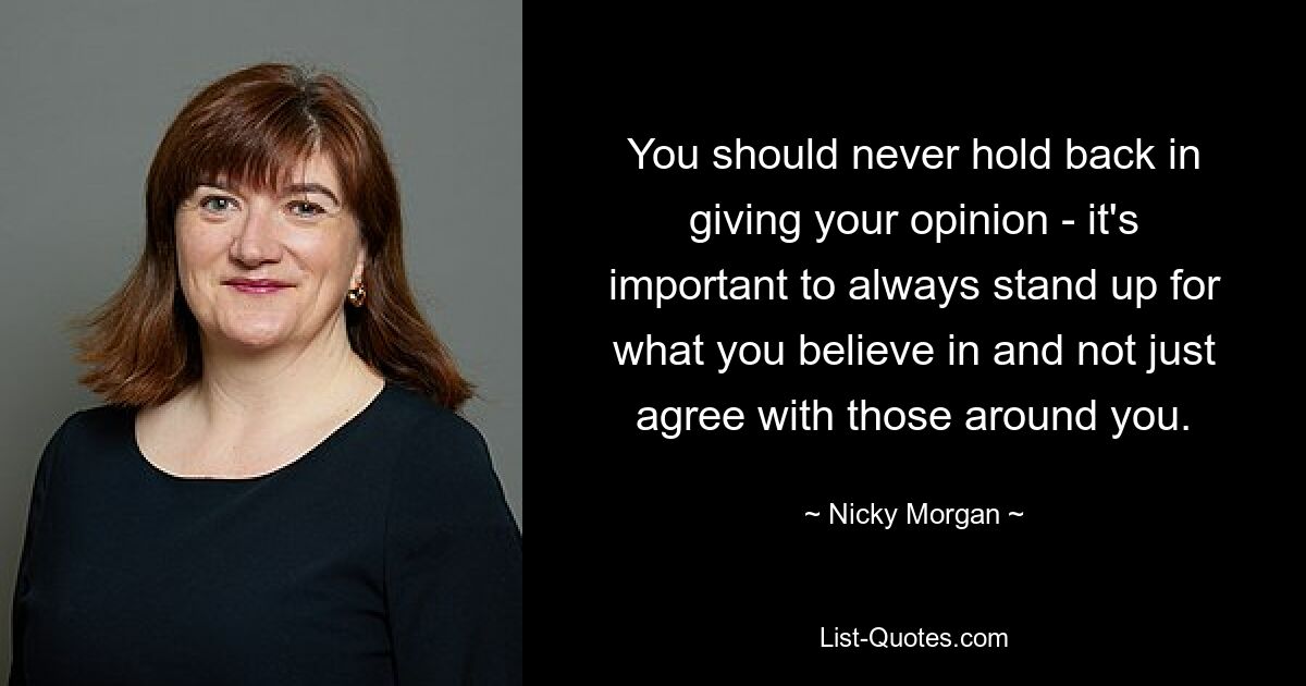 You should never hold back in giving your opinion - it's important to always stand up for what you believe in and not just agree with those around you. — © Nicky Morgan