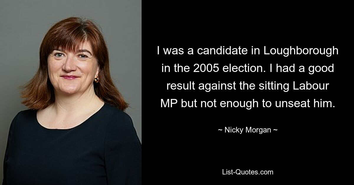 I was a candidate in Loughborough in the 2005 election. I had a good result against the sitting Labour MP but not enough to unseat him. — © Nicky Morgan