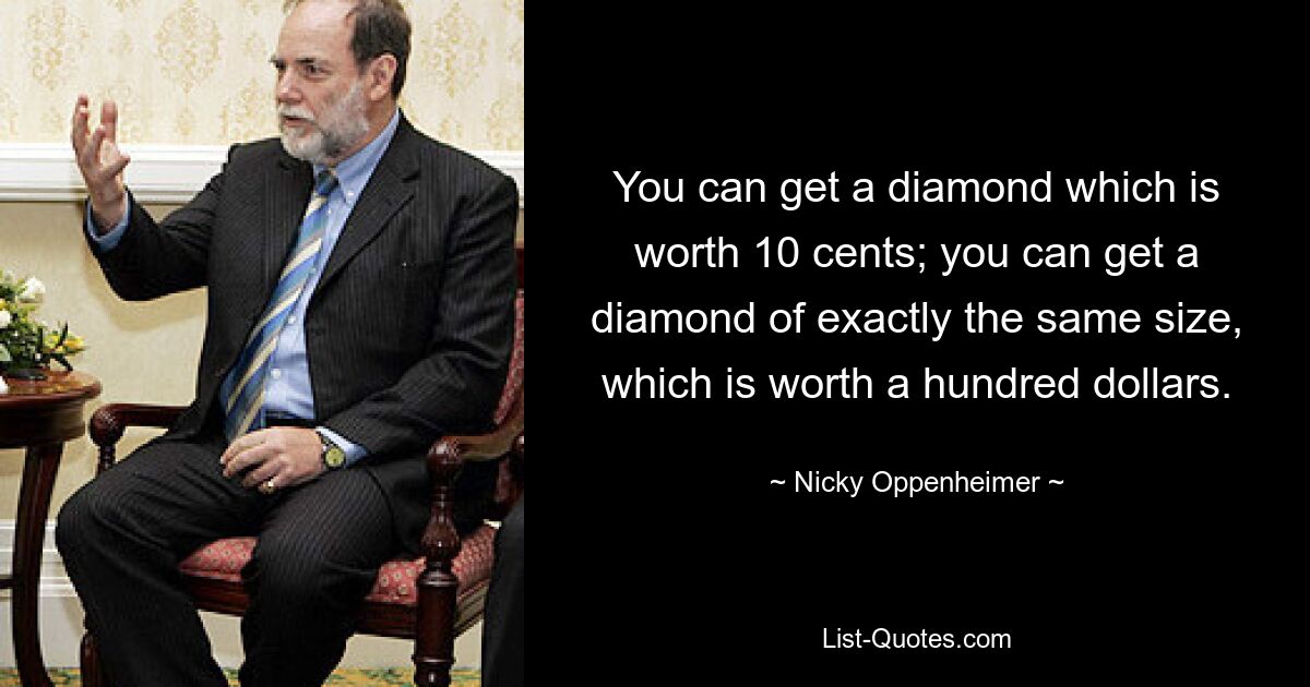 You can get a diamond which is worth 10 cents; you can get a diamond of exactly the same size, which is worth a hundred dollars. — © Nicky Oppenheimer