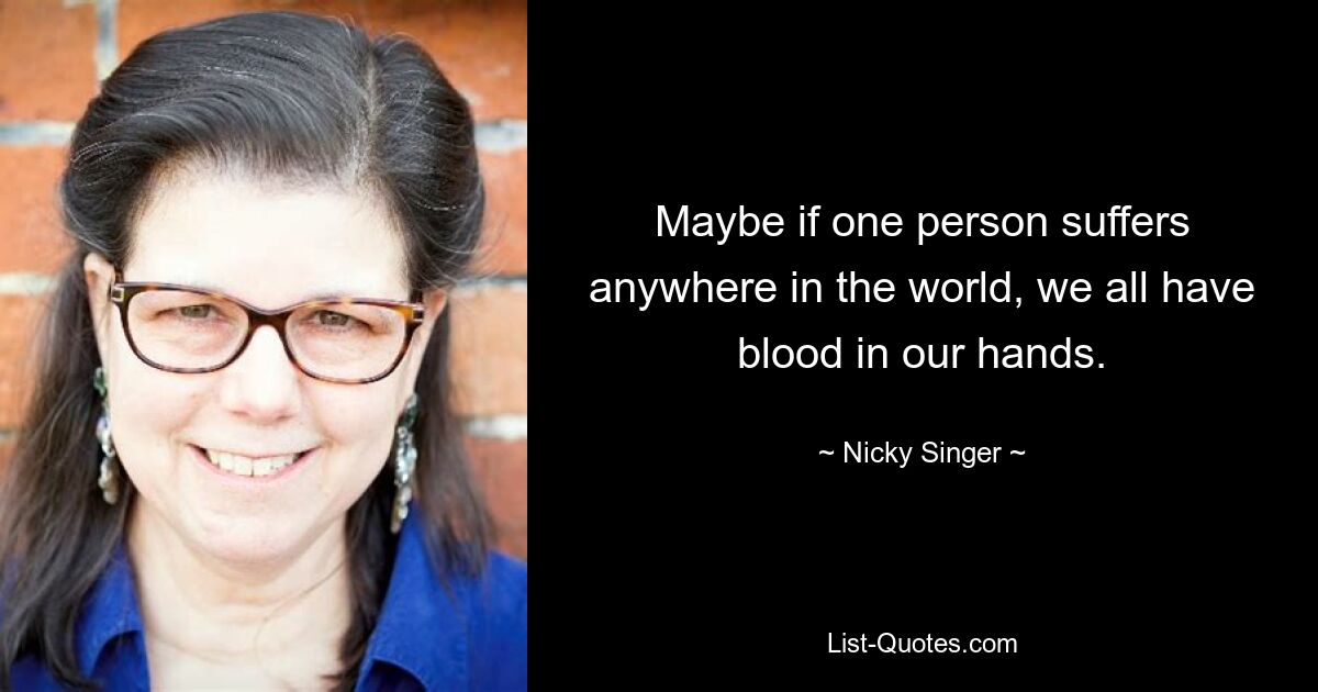 Maybe if one person suffers anywhere in the world, we all have blood in our hands. — © Nicky Singer