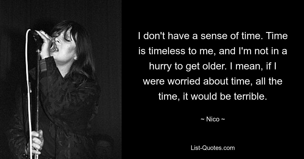 I don't have a sense of time. Time is timeless to me, and I'm not in a hurry to get older. I mean, if I were worried about time, all the time, it would be terrible. — © Nico