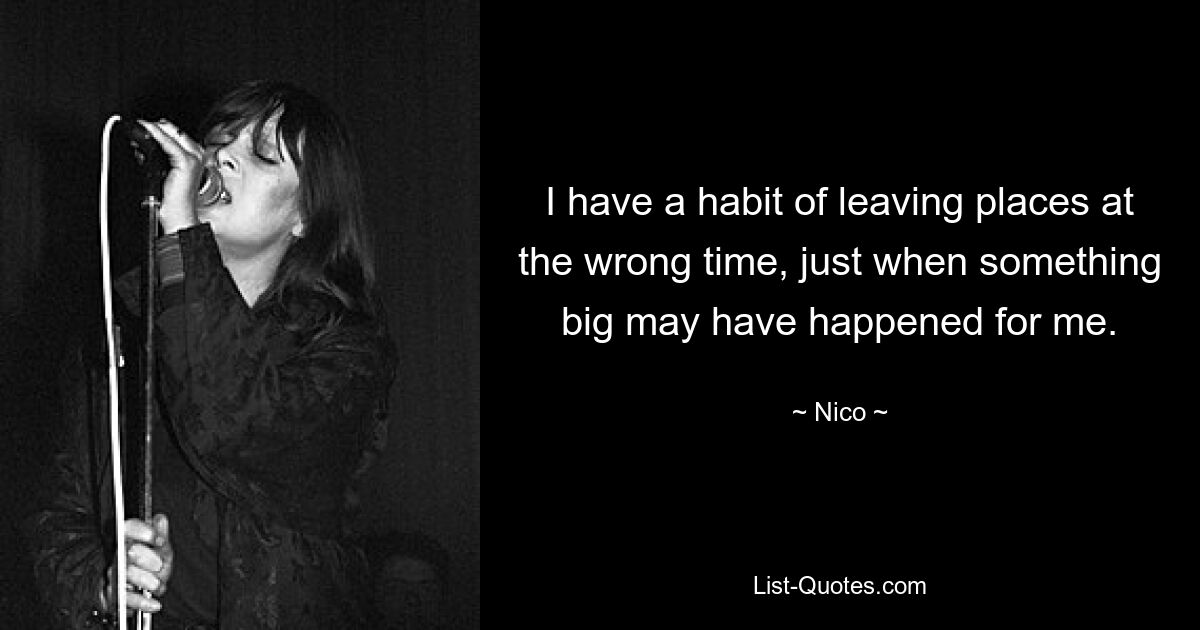 I have a habit of leaving places at the wrong time, just when something big may have happened for me. — © Nico