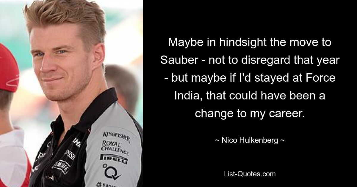 Maybe in hindsight the move to Sauber - not to disregard that year - but maybe if I'd stayed at Force India, that could have been a change to my career. — © Nico Hulkenberg