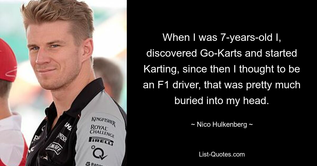 Als ich 7 Jahre alt war, entdeckte ich Go-Karts und begann mit dem Kartfahren. Seitdem dachte ich, ich würde Formel-1-Fahrer werden, das war so ziemlich in meinem Kopf verankert. — © Nico Hülkenberg