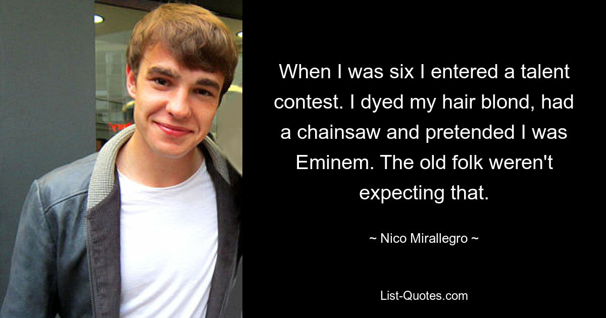 When I was six I entered a talent contest. I dyed my hair blond, had a chainsaw and pretended I was Eminem. The old folk weren't expecting that. — © Nico Mirallegro