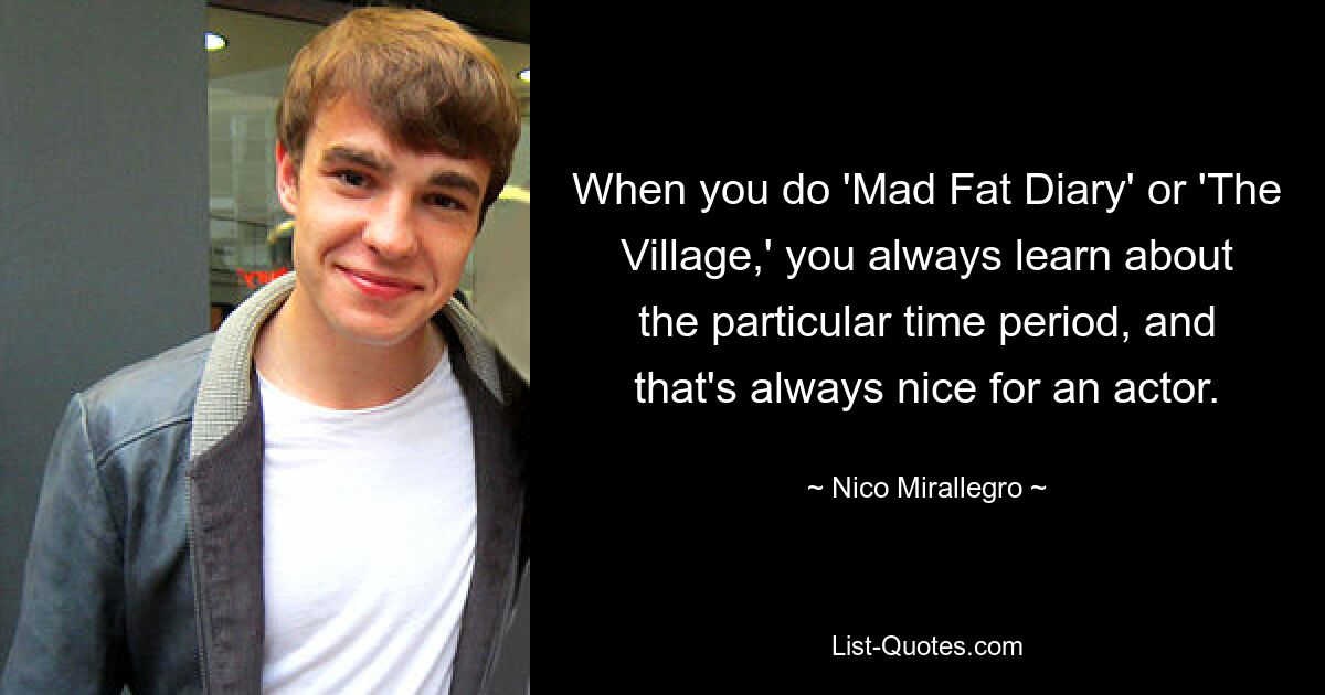 When you do 'Mad Fat Diary' or 'The Village,' you always learn about the particular time period, and that's always nice for an actor. — © Nico Mirallegro