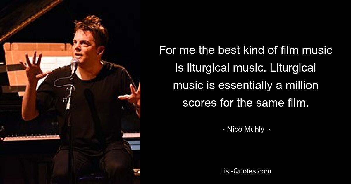 For me the best kind of film music is liturgical music. Liturgical music is essentially a million scores for the same film. — © Nico Muhly