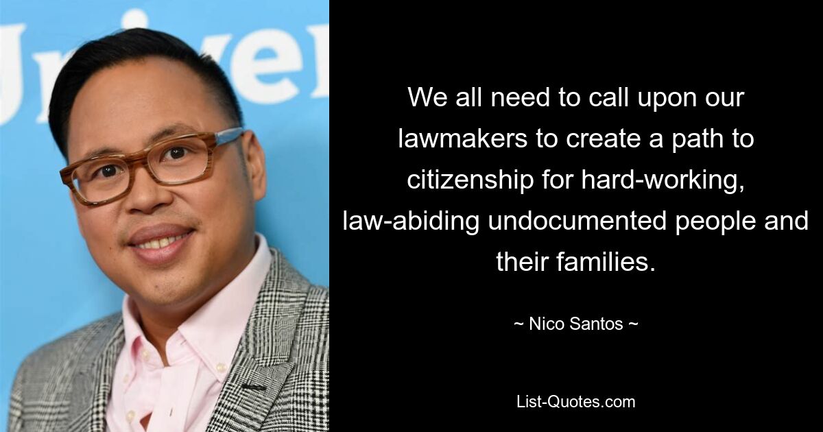 We all need to call upon our lawmakers to create a path to citizenship for hard-working, law-abiding undocumented people and their families. — © Nico Santos