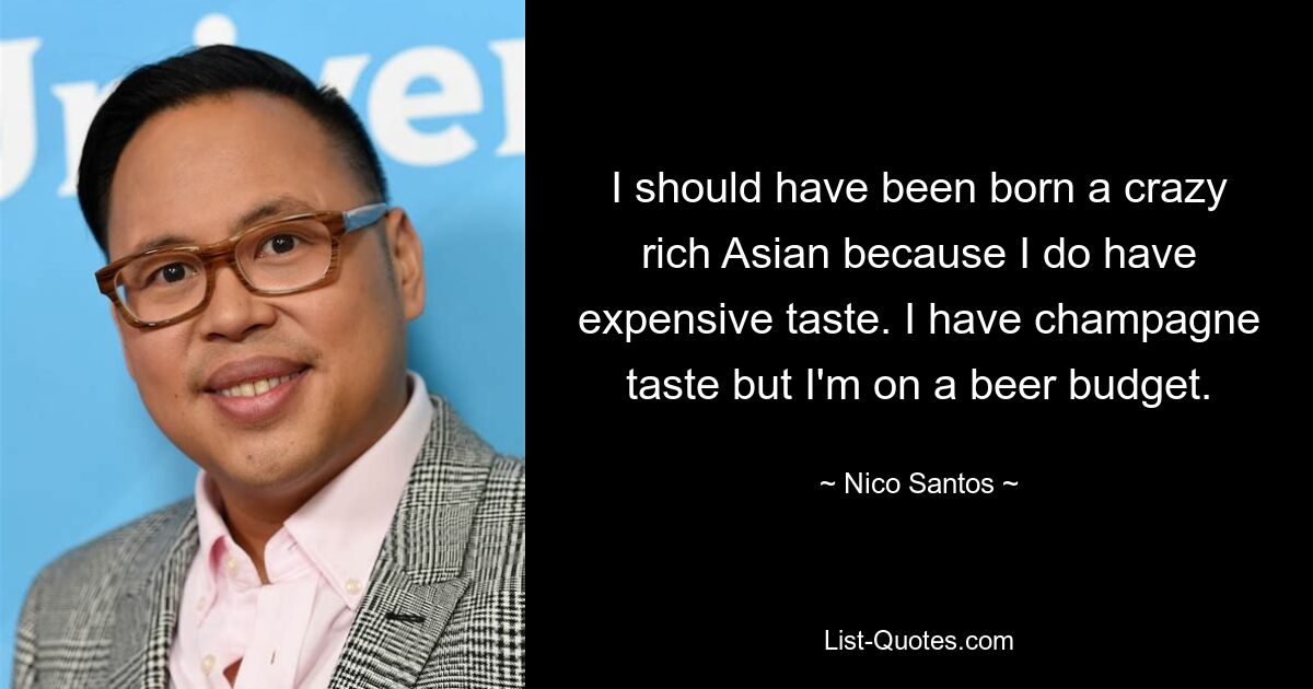 I should have been born a crazy rich Asian because I do have expensive taste. I have champagne taste but I'm on a beer budget. — © Nico Santos