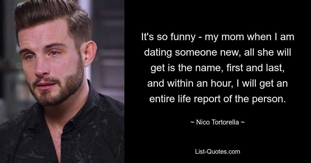 It's so funny - my mom when I am dating someone new, all she will get is the name, first and last, and within an hour, I will get an entire life report of the person. — © Nico Tortorella