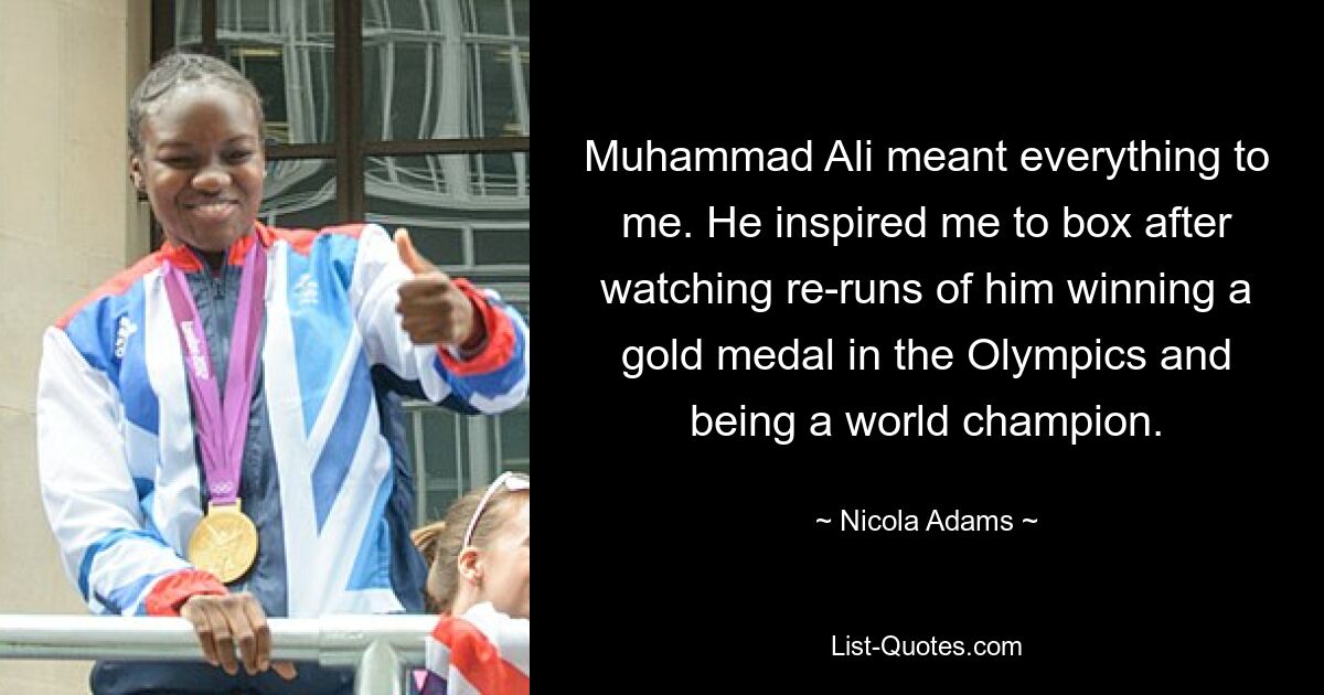 Muhammad Ali meant everything to me. He inspired me to box after watching re-runs of him winning a gold medal in the Olympics and being a world champion. — © Nicola Adams