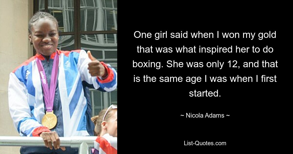 One girl said when I won my gold that was what inspired her to do boxing. She was only 12, and that is the same age I was when I first started. — © Nicola Adams