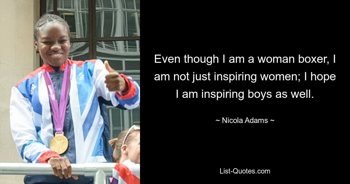 Even though I am a woman boxer, I am not just inspiring women; I hope I am inspiring boys as well. — © Nicola Adams