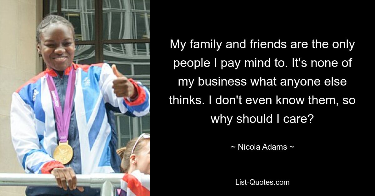 My family and friends are the only people I pay mind to. It's none of my business what anyone else thinks. I don't even know them, so why should I care? — © Nicola Adams