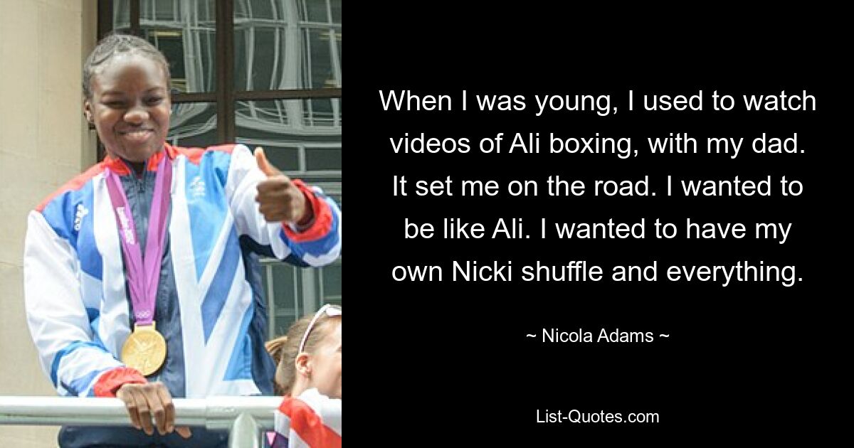 When I was young, I used to watch videos of Ali boxing, with my dad. It set me on the road. I wanted to be like Ali. I wanted to have my own Nicki shuffle and everything. — © Nicola Adams