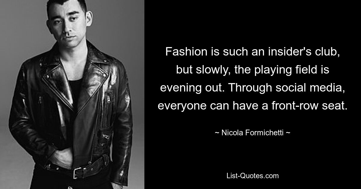 Fashion is such an insider's club, but slowly, the playing field is evening out. Through social media, everyone can have a front-row seat. — © Nicola Formichetti