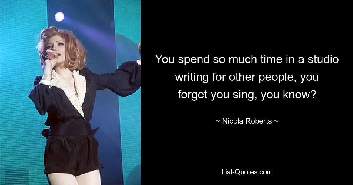 You spend so much time in a studio writing for other people, you forget you sing, you know? — © Nicola Roberts