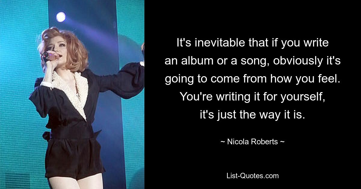 It's inevitable that if you write an album or a song, obviously it's going to come from how you feel. You're writing it for yourself, it's just the way it is. — © Nicola Roberts