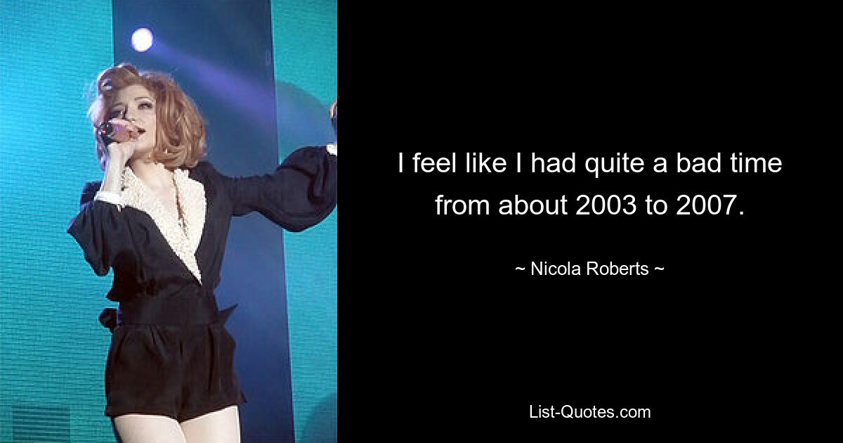 I feel like I had quite a bad time from about 2003 to 2007. — © Nicola Roberts