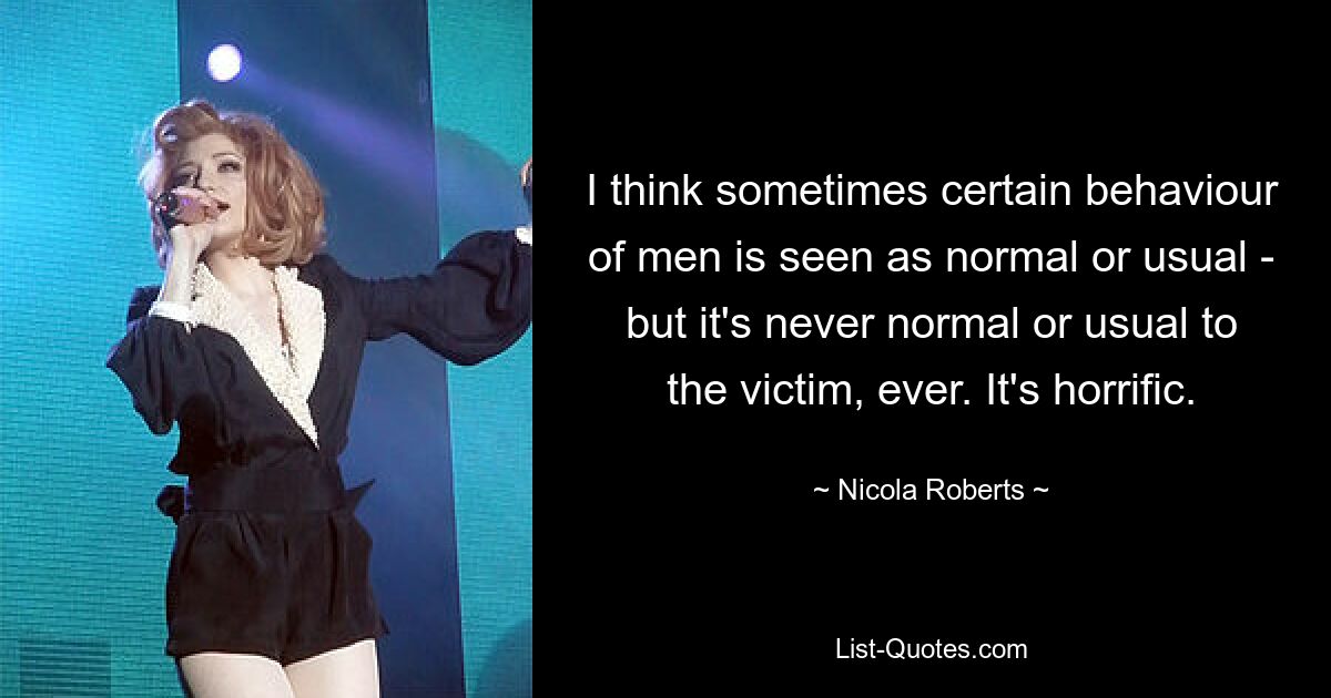 I think sometimes certain behaviour of men is seen as normal or usual - but it's never normal or usual to the victim, ever. It's horrific. — © Nicola Roberts