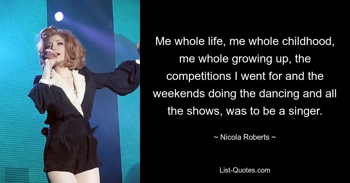 Me whole life, me whole childhood, me whole growing up, the competitions I went for and the weekends doing the dancing and all the shows, was to be a singer. — © Nicola Roberts