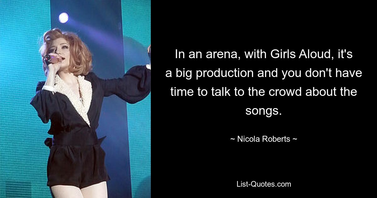 In an arena, with Girls Aloud, it's a big production and you don't have time to talk to the crowd about the songs. — © Nicola Roberts