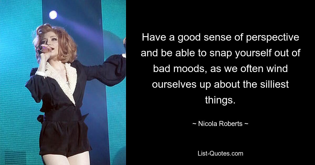 Have a good sense of perspective and be able to snap yourself out of bad moods, as we often wind ourselves up about the silliest things. — © Nicola Roberts